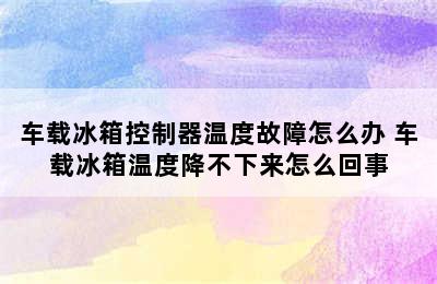 车载冰箱控制器温度故障怎么办 车载冰箱温度降不下来怎么回事